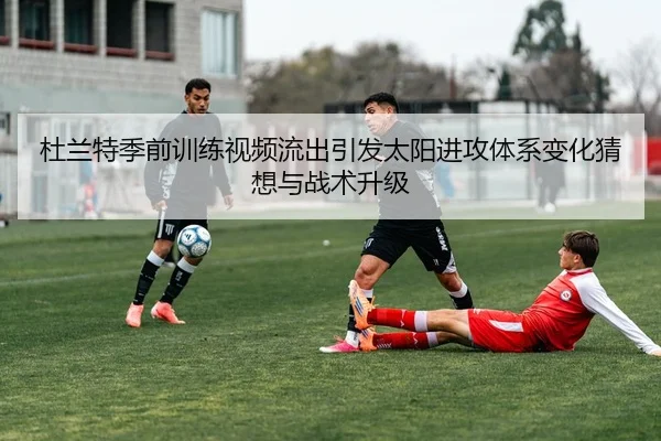 杜兰特季前训练视频流出引发太阳进攻体系变化猜想与战术升级