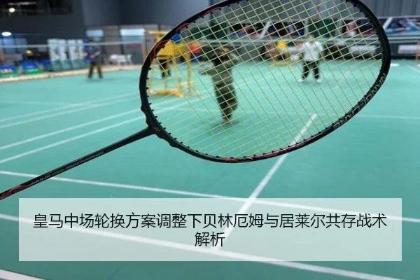 皇马中场轮换方案调整下贝林厄姆与居莱尔共存战术解析