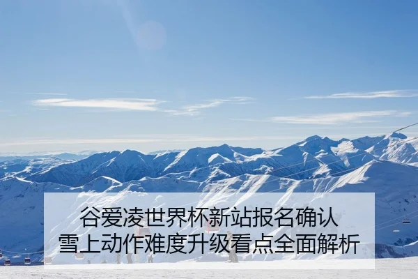谷爱凌世界杯新站报名确认 雪上动作难度升级看点全面解析