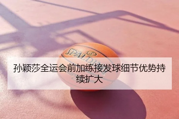 孙颖莎全运会前加练接发球细节优势持续扩大